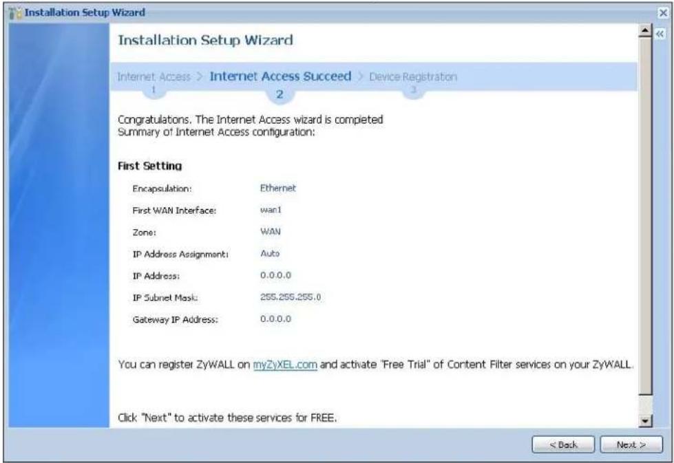 Installation Setup Wizard Installation Setup Wizard Internet Access > Internet Access Succeed > Device Registration 1 2 3 Congratulations. The Internet Access wizard is completed Summary of Internet Access configuration: First Setting Encapsulation: Ethernet First WAN Interface: wan1 Zone: WAN IP Address Assignment: Auto IP Address: 0.0.0.0 IP Subnet Mask: 255.255.255.0 Gateway IP Address: 0.0.0.0 You can register ZyWALL on myZyXEL.com and activate "Free Trial" of Content Filter services on your ZyWALL. Click "Next" to activate these services for FREE. < Back Next >