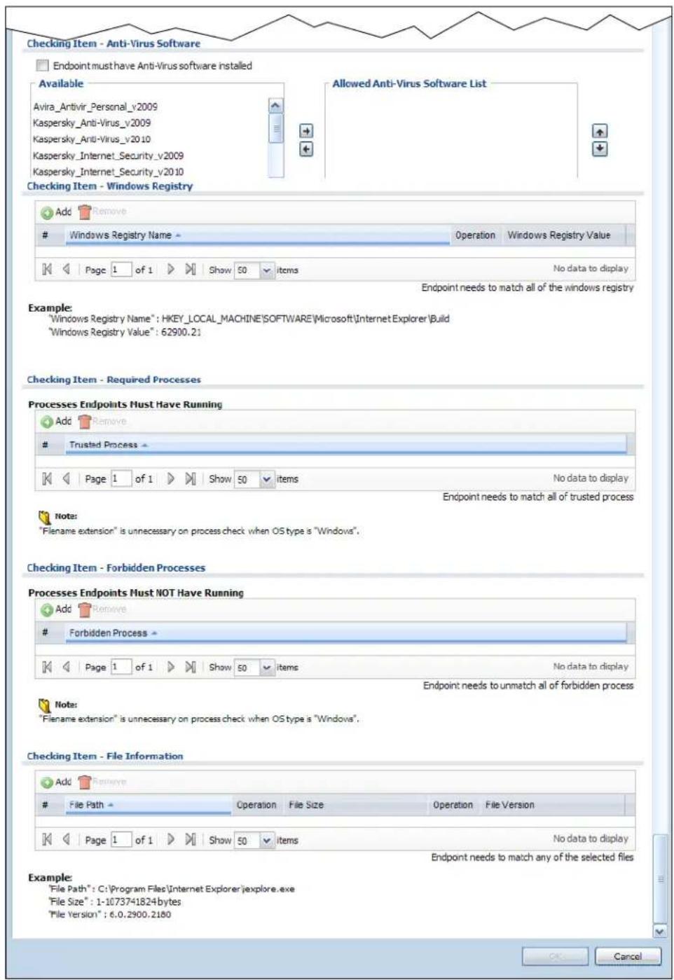 Checking Item - Anti-Virus Software Endpoint must have Anti-Virus software installed Available Avira_Antivir_Personal_v2009 Kaspersky_Anti-Virus_v2009 Kaspersky_Anti-Virus_v2010 Kaspersky_Internet_Security_v2009 Kaspersky_Internet_Security_v2010 Allowed Anti-Virus Software List Checking Item - Windows Registry Add Remove Windows Registry Name Operation Windows Registry Value K Page 1 of 1 Show 50 items No data to display Endpoint needs to match all of the windows registry Example: "Windows Registry Name": HKEY_LOCAL_MACHINE\SOFTWARE\Microsoft\Internet Explorer\Build "Windows Registry Value": 62900.21 Checking Item - Required Processes Processes Endpoints Must Have Running Add Remove Trusted Process K Page 1 of 1 Show 50 items No data to display Endpoint needs to match all of trusted process Note: "Filename extension" is unnecessary on process check when OS type is "Windows". Checking Item - Forbidden Processes Processes Endpoints Must NOT Have Running Add Remove Forbidden Process K Page 1 of 1 Show 50 items No data to display Endpoint needs to unmatch all of forbidden process Note: "Filename extension" is unnecessary on process check when OS type is "Windows". Checking Item - File Information Add Remove File Path Operation File Size Operation File Version K Page 1 of 1 Show 50 items No data to display Endpoint needs to match any of the selected files Example: "File Path": C:\Program Files\Internet Explorer\explore.exe "File Size": 1-1073741824bytes "File Version": 6.0.2900.2180 OK Cancel