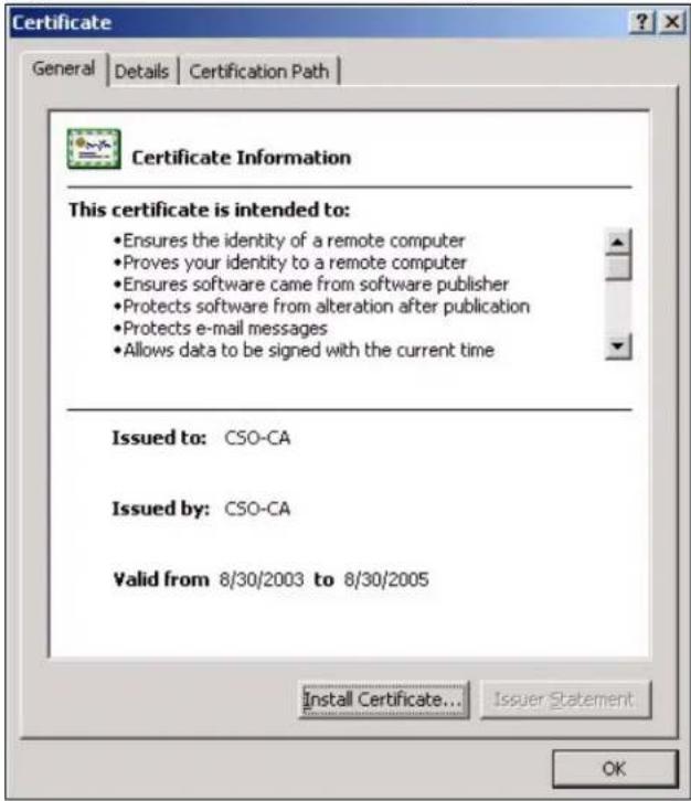 Certificate General Details Certification Path Certificate Information This certificate is intended to: • Ensures the identity of a remote computer • Proves your identity to a remote computer • Ensures software came from software publisher • Protects software from alteration after publication • Protects e-mail messages • Allows data to be signed with the current time Issued to: CSO-CA Issued by: CSO-CA Valid from 8/30/2003 to 8/30/2005 Install Certificate... Issuer Statement OK