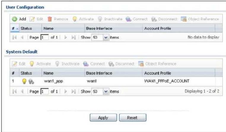 User Configuration Add Edit Remove Activate Inactivate Connect Disconnect Object Reference Status Name Base Interface Account Profile Page 1 of 1 Show 50 items No data to display System Default Edit Activate Inactivate Connect Disconnect Object Reference Status Name Base Interface Account Profile 1 wan1_ppp wan1 WAN1_PPPoE_ACCOUNT Page 1 of 1 Show 50 items Displaying 1 - 2 of 2 Apply Reset