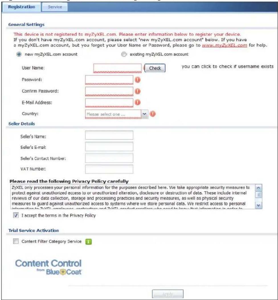 Registration Service General Settings This device is not registered to myZyXEL.com. Please enter information below to register your device. If you don't have myZyXEL.com account, please select 'new myZyXEL.com account' below. If you have a myZyXEL.com account, but you forget your User Name or Password, please go to www.myZyXEL.com for help. new myZyXEL.com account existing myZyXEL.com account User Name: Password: Confirm Password: E-Mail Address: Country: Please select one ... you can click to check if username exists Seller Details Seller's Name: Seller's E-mail: Seller's Contact Number: VAT Number: Please read the following Privacy Policy carefully ZyXEL only processes your personal information for the purposes described here. We take appropriate security measures to protect against unauthorized access to or unauthorized alteration, disclosure or destruction of data. These include internal reviews of our data collection, storage and processing practices and security measures, as well as physical security measures to guard against unauthorized access to systems where we store personal data. We restrict access to personal information to ZyXEL employees, contractors and ZyXEL product sellers who need to know that information in order to... I accept the terms in the Privacy Policy Trial Service Activation Content Filter Category Service Content Control from Blue Coat Apply