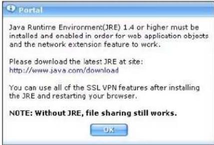 Portal Java Runtime Environment(JRE) 1.4 or higher must be installed and enabled in order for web application objects and the network extension feature to work. Please download the latest JRE at site: http://www.java.com/download You can use all of the SSL VPN features after installing the JRE and restarting your browser. NOTE: Without JRE, file sharing still works. OK