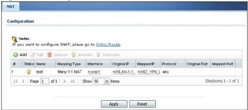 NAT Configuration Note: If you want to configure SNAT, please go to Policy Route. Add Edit Remove Activate Inactivate Status Name Mapping Type Interface Original IP Mapped IP Protocol Original Port Mapped Port 1 test Many 1:1 NAT =wan1 =WLAN-1-1 =WIZ VPN L any Page 1 of 1 Show 50 items Displaying 1 - 1 of 1 Apply Reset