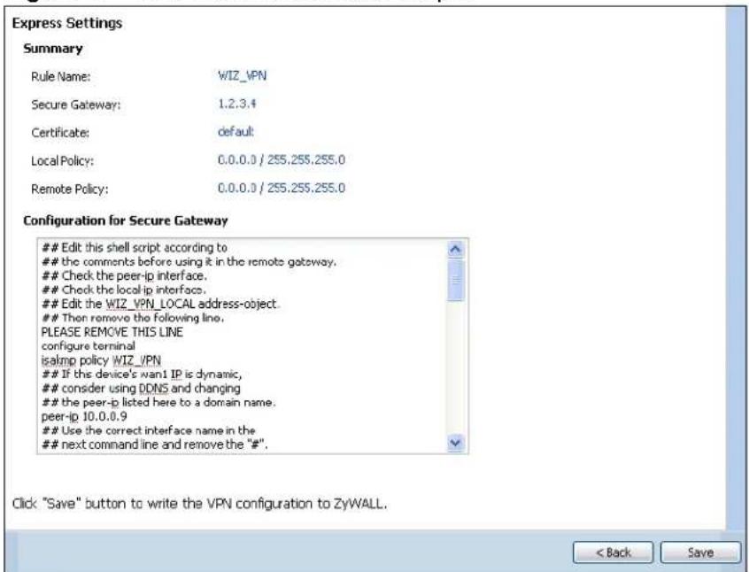 Express Settings Summary Rule Name: WIZ_VPN Secure Gateway: 1.2.3.4 Certificate: default Local Policy: 0.0.0.0 / 255.255.255.0 Remote Policy: 0.0.0.0 / 255.255.255.0 Configuration for Secure Gateway Edit this shell script according to the comments before using it in the remote gateway. Check the peer-ip interface. Check the local ip interface. Edit the WIZ_VPN_LOCAL address-object. Then remove the following line. PLEASE REMOVE THIS LINE configure terminal isalmp policy WIZ_VPN If the device's nan1 IP is dynamic, consider using DDNS and changing the peer-ip listed here to a domain name. peer-ip 10.0.0.9 Use the correct interface name in the next command line and remove the "#". Click "Save" button to write the VPN configuration to ZyWALL. < Back Save