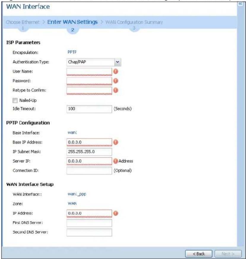 WAN Interface Choose Ethernet > Enter WAN Settings > WAN Configuration Summary 1 2 3 ISP Parameters Encapsulation: PPTP Authentication Type: Chap/PAP User Name: Password: Retype to Confirm: Nailed-Up Idle Timeout: 100 (Seconds) PPTP Configuration Base Interface: wan! Base IP Address: 0.0.0.0 IP Subnet Mask: 255.255.255.0 Server IP: 0.0.0.0 Address Connection ID: (Optional) WAN Interface Setup WAN Interface:: wani_ppp Zone: WAN IP Address: 0.0.0.0 First DNS Server: Second DNS Server: < Back Next >