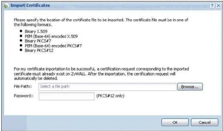 Import Certificates Please specify the location of the certificate file to be imported. The certificate file must be in one of the following formats: • Binary X.509 • PEM (Base-64) encoded X.509 • Binary PKCS#7 • PEM (Base-64) encoded PKCS#7 • Binary PKCS#12 For my certificate importation to be successful, a certification request corresponding to the imported certificate must already exist on ZyWALL. After the importation, the certification request will automatically be deleted. File Path: Select a file path Browse... Password: (PKCS#12 only) OK Cancel