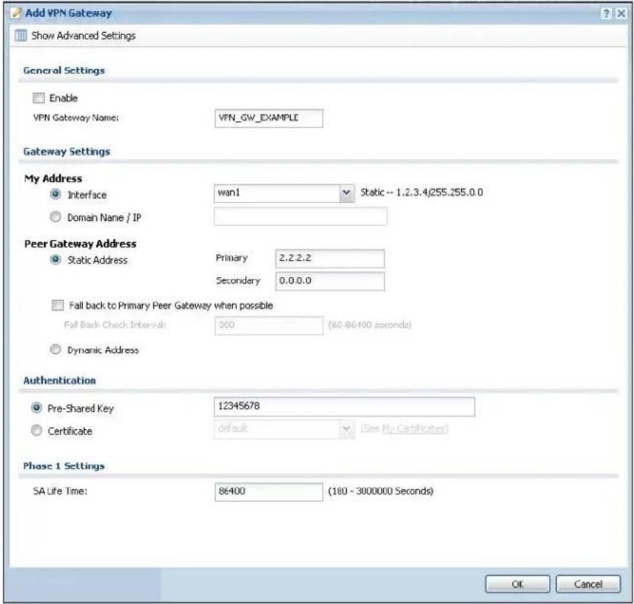 Add VPN Gateway Show Advanced Settings General Settings Enable VPN Gateway Name: VPN_GW_EXAMPLE Gateway Settings My Address Interface wan1 Static -- 1.2.3.4j255.255.0.0 Domain Name / IP Peer Gateway Address Static Address Primary 2.2.2.2 Secondary 0.0.0.0 Fall back to Primary Peer Gateway when possible Fall Back Check Interval: 300 (60-86400 seconds) Dynamic Address Authentication Pre-Shared Key 12345678 Certificate default (See My Certificates) Phase 1 Settings SA Life Time: 86400 (180 - 3000000 Seconds) OK Cancel