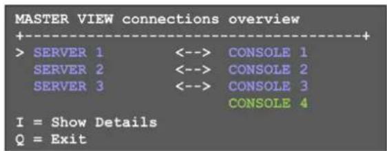 MASTER VIEW connections overview +----+ > SERVER 1 <--> CONSOLE 1 SERVER 2 <--> CONSOLE 2 SERVER 3 <--> CONSOLE 3 CONSOLE 4 I = Show Details Q = Exit