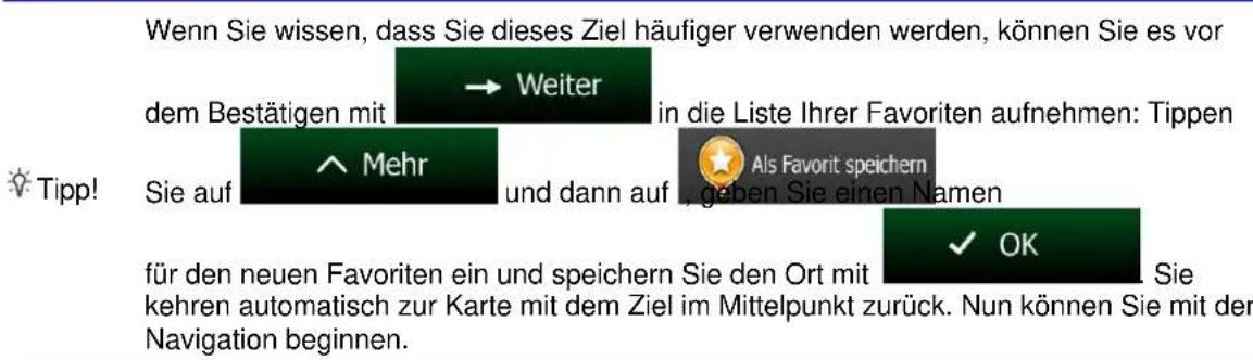 Wenn Sie wissen, dass Sie dieses Ziel häufiger verwenden werden, können Sie es vor dem Bestätigen mit → Weiter in die Liste Ihrer Favoriten aufnehmen: Tippen Sie auf ^ Mehr und dann auf Als Favorit speichern geben Sie einen Namen für den neuen Favoriten ein und speichern Sie den Ort mit ✓ OK Sie kehren automatisch zur Karte mit dem Ziel im Mittelpunkt zurück. Nun können Sie mit der Navigation beginnen.