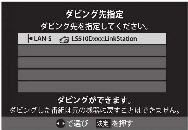 ダビング先指定 ダビング先を指定してください。 ■ LAN-S LS510Dxxx:LinkStation ダビングができます。 ダビングした番組は元の機器に戻すことはできません。 ◀▶で選び 決定 を押す