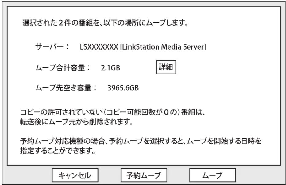 選択された2件の番組を、以下の場所にムーブします。 サーバー： LSXXXXXXXX [LinkStation Media Server] ムーブ合計容量： 2.1GB 詳細 ムーブ先空き容量： 3965.6GB コピーの許可されていない(コピー可能回数が0の)番組は、 転送後にムーブ元から削除されます。 予約ムーブ対応機種の場合、予約ムーブを選択すると、ムーブを開始する日時を 指定することができます。 キャンセル 予約ムーブ ムーブ