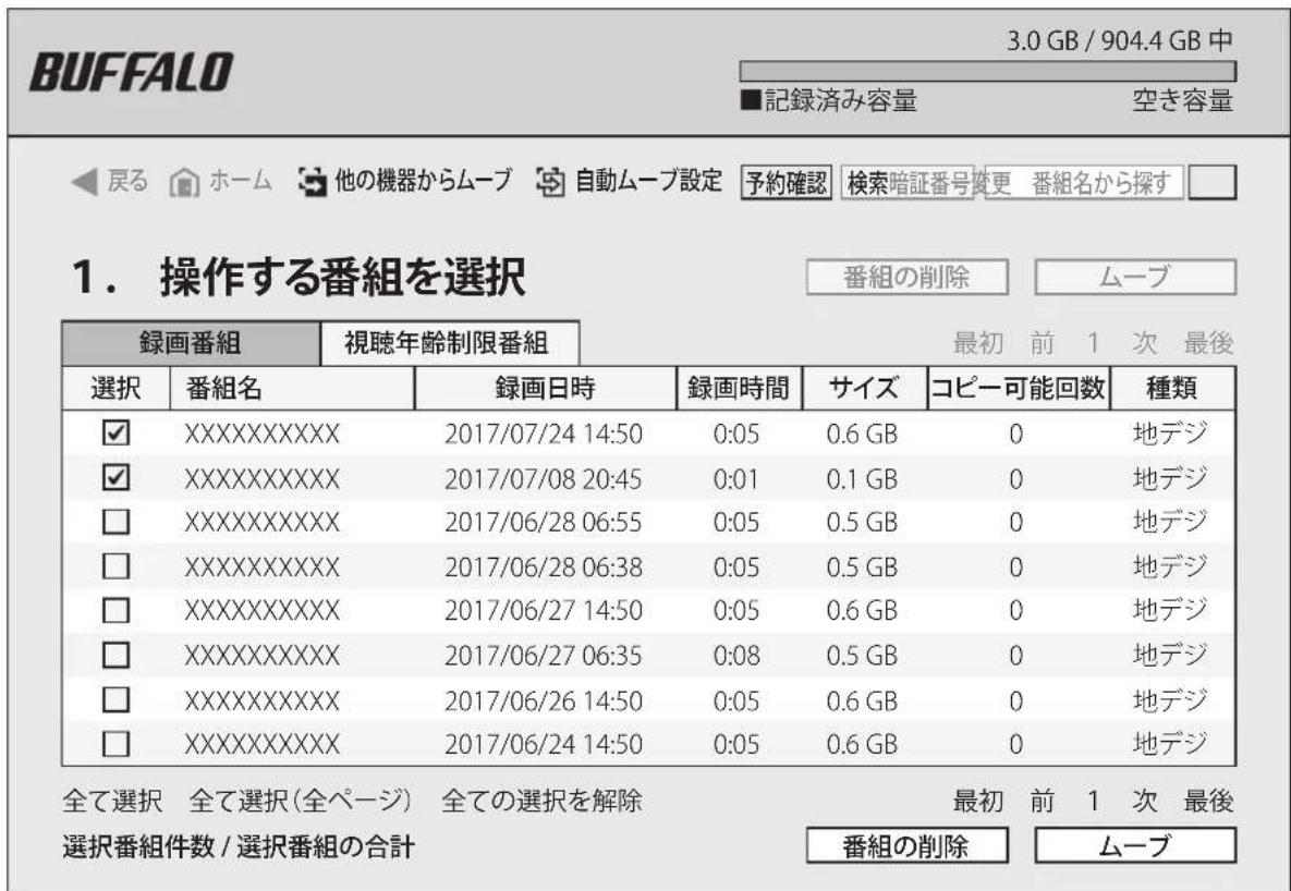BUFFALO 3.0 GB / 904.4 GB 中 ■記録済み容量 空き容量 ◀戻る ホーム 他の機器からムーブ 自動ムーブ設定 予約確認 検索暗証番号変更 番組名から探す □ 1. 操作する番組を選択 番組の削除 ムーブ 録画番組 視聴年齢制限番組 最初 前 1 次 最後 選択 番組名 録画日時 録画時間 サイズ コピー可能回数 種類 ✓ XXXXXXXXXXXX 2017/07/24 14:50 0:05 0.6 GB 0 地デジ ✓ XXXXXXXXXXXX 2017/07/08 20:45 0:01 0.1 GB 0 地デジ □ XXXXXXXXXXXX 2017/06/28 06:55 0:05 0.5 GB 0 地デジ □ XXXXXXXXXXXX 2017/06/28 06:38 0:05 0.5 GB 0 地デジ □ XXXXXXXXXXXX 2017/06/27 14:50 0:05 0.6 GB 0 地デジ □ XXXXXXXXXXXX 2017/06/27 06:35 0:08 0.5 GB 0 地デジ □ XXXXXXXXXXXX 2017/06/26 14:50 0:05 0.6 GB 0 地デジ □ XXXXXXXXXXXX 2017/06/24 14:50 0:05 0.6 GB 0 地デジ 全て選択 全て選択(全ページ) 全ての選択を解除 番組の削除 ムーブ 選択番組件数 / 選択番組の合計