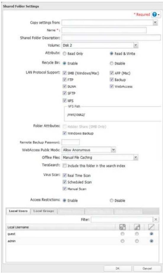 Shared Folder Settings * Required ? Copy settings from: Name " : Shared Folder Description: Volume: Disk 2 Attribute: Read Only Read & Write Recycle Bit: Enable Disable LAN Protocol Support: SMB (Windows/Mac) AFP (Mac) FTP Backup DLNA WebAccess SFTP NFS NFS Path /mmt/dsk2/ Folder Attributes: Hidden Share (SMB Only) rwindows Backup Remote Backup Password: WebAccess Public Mode: Allow Anonymous Offline Files: Manual File Caching TeraSearch: Include this folder in the search index Virus Scan: Real Time Scan Scheduled Scan Manual Scan Access Restrictions: Enable Disable Local Users Local Groups Filter: Local Username guest admin OK Cancel