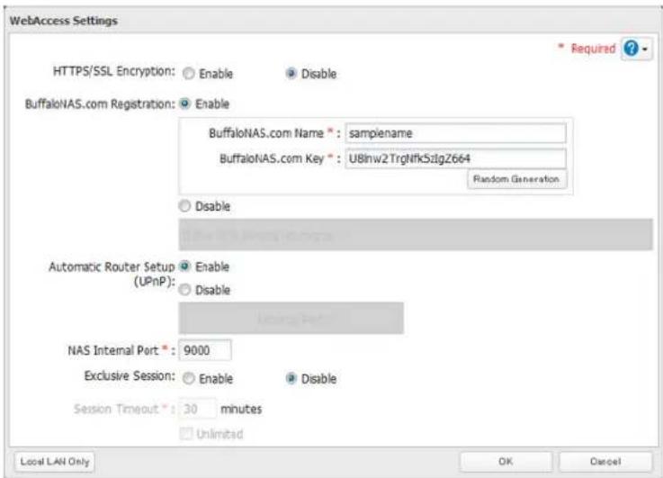 WebAccess Settings HTTPS/SSL Encryption: Enable Disable BuffaloNAS.com Registration: Enable BuffaloNAS.com Name*: samplename BuffaloNAS.com Key*: U8lnw2TrgNfk5zlgZ664 Random Generation Disable Automatic Router Setup (UPnP): Enable Disable NAS Internal Port*: 9000 Exclusive Session: Enable Disable Session Timeout*: 30 minutes Unlimited Local LAN Only OK Cancel * Required ?