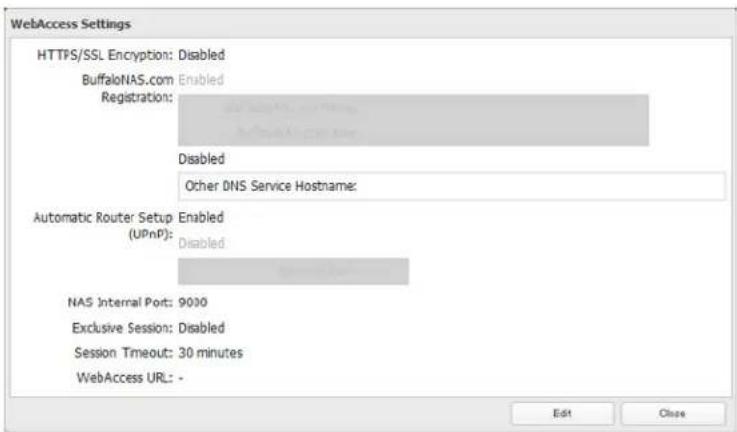 WebAccess Settings HTTPS/SSL Encryption: Disabled BuffaloNAS.com Enabled Registration: Disabled Other DNS Service Hostname: Automatic Router Setup Enabled (UPnP): Disabled NAS Internal Port: 9000 Exclusive Session: Disabled Session Timeout: 30 minutes WebAccess URL: - Edit Close