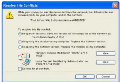 Resolve File Conflicts While your computer was disconnected from the network, the following file was changed, both on your computer and on the network. Text.txt' on 'WALS-SL-kmzNishare#TESTOD' To resolve this file conflict: ● Keep both versions. Save the version on my computer to the network as: Text (Administrator vt).txt ○ Keep only the version on my computer. Replace the network version. ○ Keep only the network version. Replace the version on my computer. Network Version Modified on '2009/12/14 15:05' Local Version Modified by 'Administrator' on '2009/12/14 15:04' Do this for all conflicts. View View OK Cancel