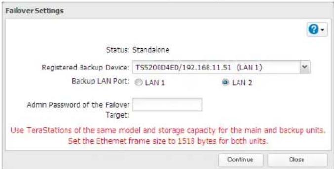Failover Settings Status: Standalone Registered Backup Device: TS5200D4ED/192.168.11.51 (LAN 1) Backup LAN Port: LAN 1 LAN 2 Admin Password of the Failover: Target: Use TeraStations of the same model and storage capacity for the main and backup units. Set the Ethernet frame size to 1518 bytes for both units. Continue Close