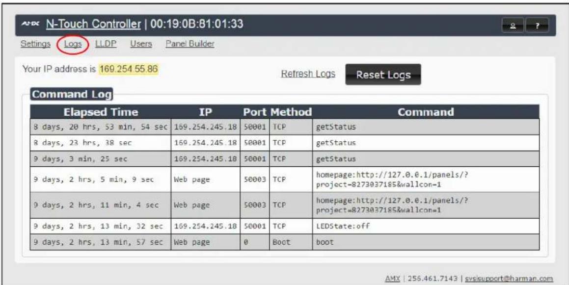 N-Touch Controller | 00:19:0B:81:01:33 Settings Logs LLDP Users Panel Builder Your IP address is 169.254 55.86 Refresh Logs Reset Logs Command Log Elapsed Time IP Port Method Command 8 days, 20 hrs, 53 min, 54 sec 169.254.245.18 50001 TCPPASS GetStatus 8 days, 23 hrs, 38 sec 169.254.245.18 50001 TCPPASS GetStatus 9 days, 3 min, 25 sec 169.254.245.18 50001 TCPPASS GetStatus 9 days, 2 hrs, 5 min, 9 sec Web page 50003 TCPPASS homepage:http://127.0.0.1/panels/?project=8273037185&wallcon=1 9 days, 2 hrs, 11 min, 4 sec Web page 50003 TCPPASS homepage:http://127.0.0.1/panels/?project=8273037185&wallcon=1 9 days, 2 hrs, 13 min, 32 sec 169.254.245.18 50001 TCPPASS LEDState:off 9 days, 2 hrs, 13 min, 57 sec Web page 0 Boot boot AMX | 256.461.7143 | svjsupport@harman.com