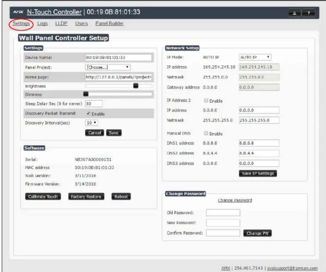 N-Touch Controller | 00:19:0B:81:01:33 Settings Logs LLDP Users Panel Builder Wall Panel Controller Setup Settings Device Name: 00:19:0B:81:01:33 Panel Project: [Choose...] Home page: http://127.0.0.1/panels/?project: Brightness Dimness Sleep Delay Sec (0 for never) 30 Discovery Packet Transmit ✓ Enable Discovery Interval(sec) 10 Cancel Save Network Setup IP Mode: AUTO IP AUTO IP IP address 169.254.245.18 169.254.245.18 Netmask 255.255.0.0 255.255.0.0 Gateway address 0.0.0.0 0.0.0.0 IP Address 2 Enable IP address 0.0.0.0 0.0.0.0 Netmask 255.255.255.0 255.255.255.0 Manual DNS Enable DNS1 address 8.8.8.8 8.8.8.8 DNS2 address 8.8.4.4 8.8.4.4 DNS3 address 0.0.0.0 0.0.0.0 Save IP Settings Software Serial: NB307A00000151 MAC address 00:19:0B:81:01:33 Web version: 3/11/2016 Firmware Version: 3/14/2016 Calibrate Touch Factory Restore Reboot Change Password Change Password Old Password: New Password: Confirm Password: Change PN AMX | 256.461.7143 | svisupport@harman.com