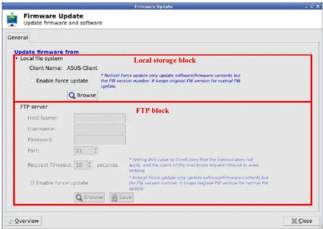 Firmware Update Update firmware and software General Update firmware from Local file system Local storage block Client Name: ASUS-Client Enable force update * Notice! Force update only update software/firmware contents but the FW version number. It keeps original FW version for normal FW update. Browse FTP server Host Name: Username: Password: Port: 21 Request Timeout: 10 seconds Enable force update FTP block * Setting this value to 0 indicates that the timeout does not apply, and the value of the maximum request timeout is used instead. * Notice! Force update only update software/firmware contents but the FW version number it keeps original FW version for normal FW update. Browse Save Overview Close