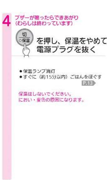 4 ブザーが喝ったらできあがり (むらしは終わっています) 切 ○保温 を押し、保温をやめて 電源プラグを抜く ● 保温ランプ消灯 ● すぐに(約15分以内)ごはんをほぐす P.13 保温はしないでください。 におい・変色の原因になります。
