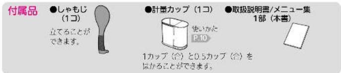 付属品 ●しゃもじ (1コ) 立てることができます。 ●計量カップ (1コ) 使いかた P.10 ●取扱説明書/メニュー集 1部(本書) 1カップ (台) と0.5カップ (台) を はかることができます。