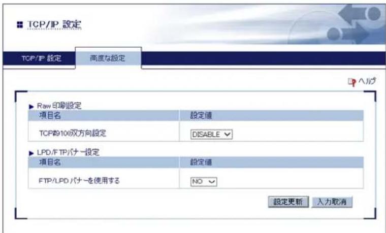 TCP/IP 設定 TCP/IP 設定 高度な設定 ▶ Raw 印刷設定 項目名 設定値 TCP#9100双方向設定 DISABLE ▶ LPD/FTP パナー設定 項目名 設定値 FTP/LPD パナーを使用する NO 設定更新 入力取消