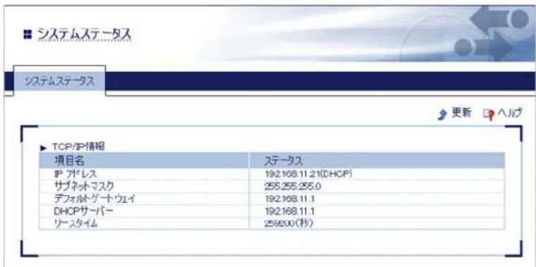 システムステータス システムステータス ▶ TCP/IP情報 項目名 ステータス IP グドレス 192.168.11.21(DHCP) サブネットマスク 255.255.255.0 デフォルトゲート・ウェイ 192.168.11.1 DHCPサーバー 192.168.11.1 リースタイム 259200(秒)