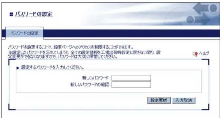 パスワードの設定 パスワードの設定 パスワードを設定することで、設定ページへのアクセスを制限することができます。 ※設定したパスワードを忘れてしまうと、全ての設定情報を工場出荷時設定に戻さない限り、設定変更ができなくなりますので、パスワードは大切に保管してください。 ▶ 設定するパスワードを入力してください。 新しいパスワード: 新しいパスワードの確認: 設定更新 入力取消