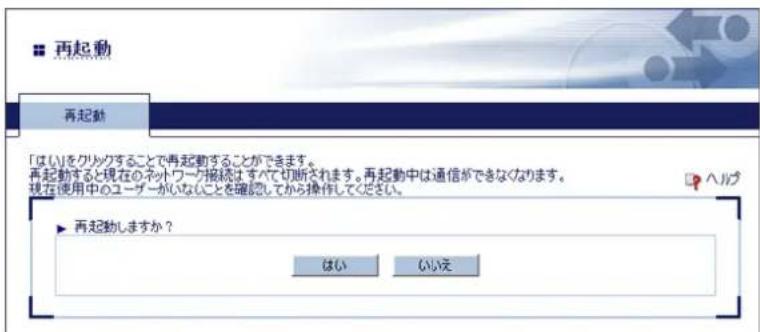 再起動 再起動 「はい」をクリックすることで再起動することができます。 再起動すると現在のネットワーク接続はすべて切断されます。再起動中は通信ができなくなります。 現在使用中のユーザーがいないことを確認してから操作してください。 ▶ 再起動しますか? はい いいえ