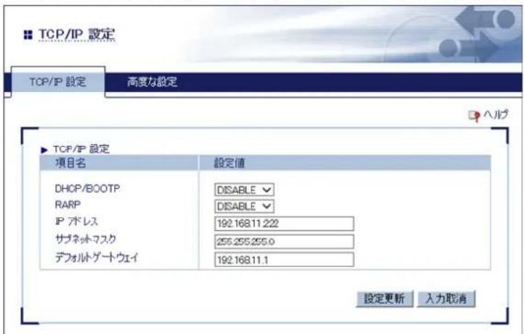 TCP/IP 設定 TCP/IP 設定 高度な設定 ▶ TCP/IP 設定 項目名 設定値 DHCP/BOOTP DISABLE RARP DISABLE IP ブドレス 192.168.11.222 サブネットワーク 255.255.255.0 デフォルトゲートウェイ 192.168.11.1 設定更新 入力取消