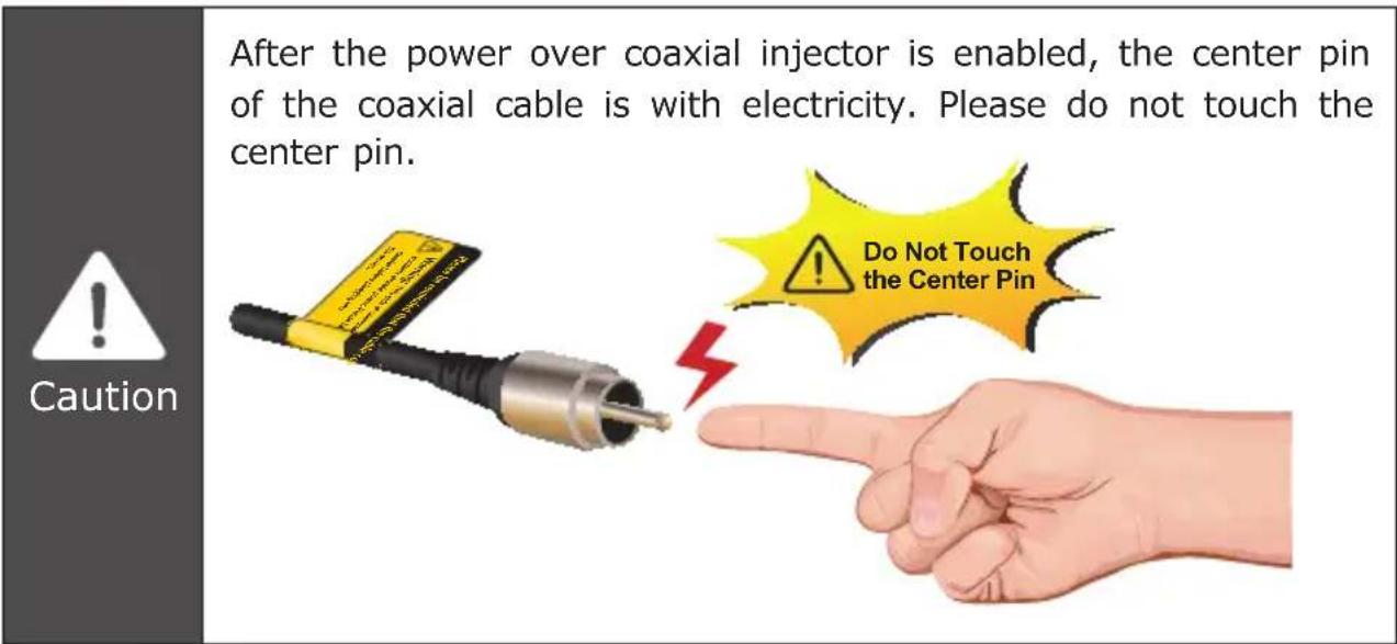 After the power over coaxial injector is enabled, the center pin of the coaxial cable is with electricity. Please do not touch the center pin. Do Not Touch the Center Pin Caution