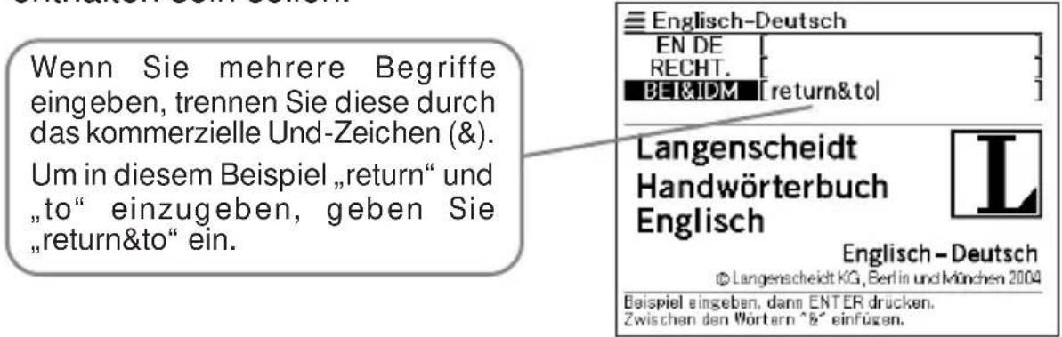 Wenn Sie mehrere Begriffe eingeben, trennen Sie diese durch das kommerzielle Und-Zeichen (&). Um in diesem Beispiel „return“ und „to“ einzugeben, geben Sie „return&to“ ein. Englisch-Deutsch EN DE RECHT. BEI&IDM [return&to] Langenscheidt Handwörterbuch Englisch Englisch - Deutsch © Langenscheidt KG, Berlin und München 2004 Beispiel eingeben, dann ENTER drücken. Zwischen den Wörtern ^&` einfügen.