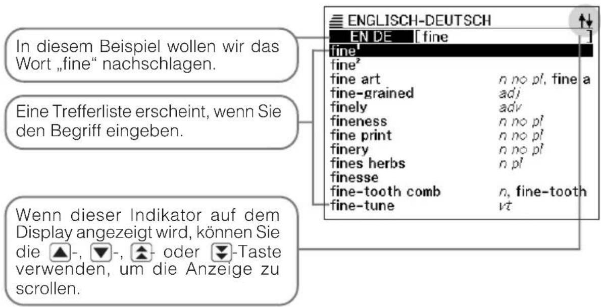 ENGLISH-DEUTSCH EN DE [fine] fine' fine² fine art n no pl, fine a fine-grained adj finely adv fineness n no pl fine print n no pl finery n no pl fines herbs n pl finesse fine-tooth comb n, fine-tooth fine-tune vt In diesem Beispiel wollen wir das Wort „fine“ nachschlagen. Eine Trefferliste erscheint, wenn Sie den Begriff eingeben. Wenn dieser Indikator auf dem Display angezeigt wird, können Sie die ▲-, ▼-, ▲- oder ▼-Taste verwenden, um die Anzeige zu scrollen.