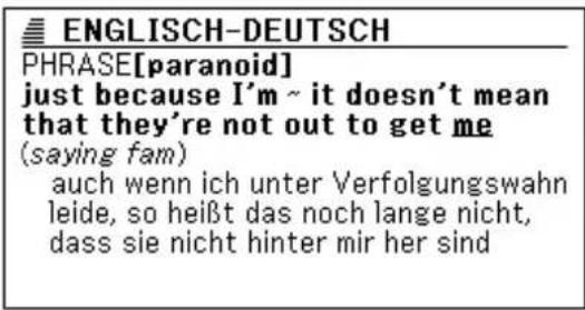 ENGLISCH-DEUTSCH PHRASE[paranoid] just because I'm ~ it doesn't mean that they're not out to get me (saying fam) auch wenn ich unter Verfolgungswahn leide, so heißt das noch lange nicht, dass sie nicht hinter mir her sind