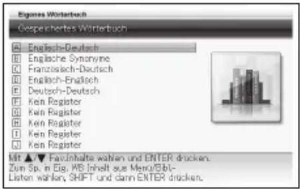 Eigames Wörterbuch Gespeichertes Wörterbuch A Englisch-Deutsch B Englische Synonyme C Französisch-Deutsch D Englisch-Englisch E Deutsch-Deutsch F Kein Register G Kein Register H Kein Register I Kein Register J Kein Register Mit ▲/▼ Fav-Inhalte wahlen und ENTER drücken. Zum Sp. in Eig. WS-Inhalt aus Menu/Bbl- Listen wahlen, SHIFT und dann ENTER drücken.