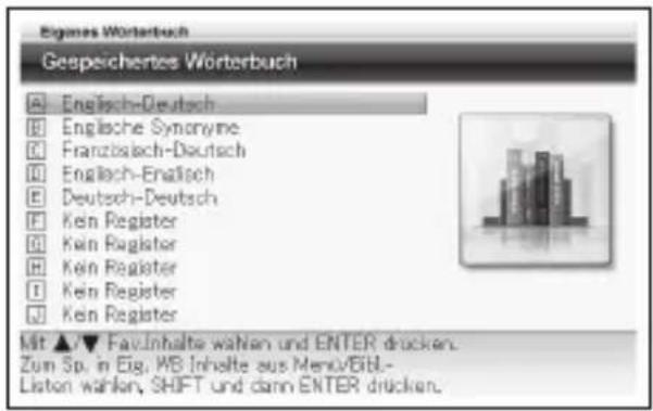 Eigames Wörterbuch Gespeichertes Wörterbuch A Englisch-Deutsch B Englische Synonyme C Franzschaß-Deutsch D Englisch-Enalisch E Deutsch-Deutsch F Kein Register G Kein Register H Kein Register I Kein Register J Kein Register Mit ▲▼ Fav-Inhalte wahlen und ENTER drücken. Zum Sp. in Eig. WB Inhalte aus Menu/Bibl- Listen wahlen, SHIFT und dann ENTER drücken.