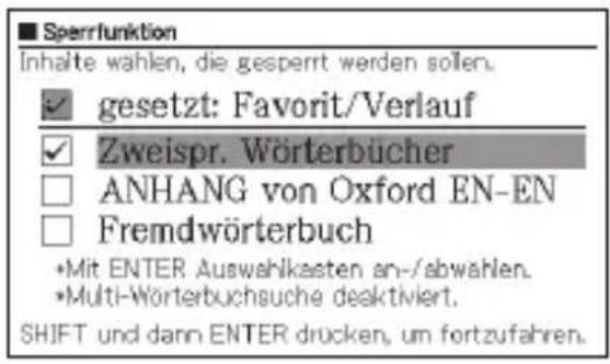 Sperrfunktion Inhalte wahlen, die gesperrt werden sollen. ✓ gesetzt: Favorit/Verlauf ✓ Zweispr. Wörterbücher ANHANG von Oxford EN-EN Fremdwörterbuch •Mit ENTER Auswahlkasten an-/abwahlen. •Multi-Wörterbuchsuche deaktiviert. SHIFT und dann ENTER drücken, um fortzufahren.