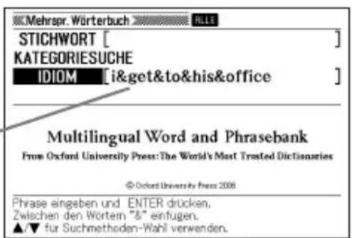 Mehrspr. Wörterbuch STICHWORT [ ] KATEGORIESUCHE IDIOM [i&get&to&his&office] Multilingual Word and Phrasebank From Oxford University Press: The World's Most Trusted Dictionaries © Oxford University Press 2006 Phrase eingeben und ENTER drücken. Zwischen den Wortem "&" einfugen. ▲/▼ für Suchmethoden-Wahl verwenden.