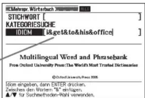 Mehrepr. Wörterbuch STICHWORT [ ] KATEGORIESUCHE IDIOM [i&get&to&his&office] Multilingual Word and Phrasebank From Oxford University Press:The World's Most Trusted Dictionaries @Oxford University Press 2005 Idiom eingeben, dann ENTER drücken. Zwischen den Wertern "8" einfügen. ▲/▼ für Suchmethoden-Wahl verwenden.