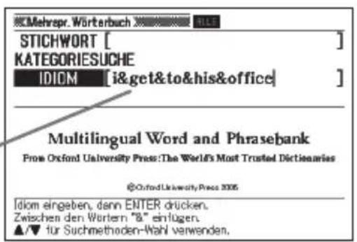 Mehrpr. Württerbuch STICHWORT [ ] KATEGORIESUCHE IDOM [i&get&to&his&office] Multilingual Word and Phrasebank From Oxford University Press: The World's Most Trusted Dictionaries @OxfordUniversityPress 2005 Idom eingeben, dann ENTER drücken. Zwischen den Wortern "8" einlügen. ▲/▼ für Suchmethoden-Wahl verwenden.