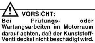 VORSICHT: Bei Prüfungs- oder Wartungsarbeiten im Motorraum darauf achten, daß der Kunststoff- Ventildeckel nicht beschädigt wird.
