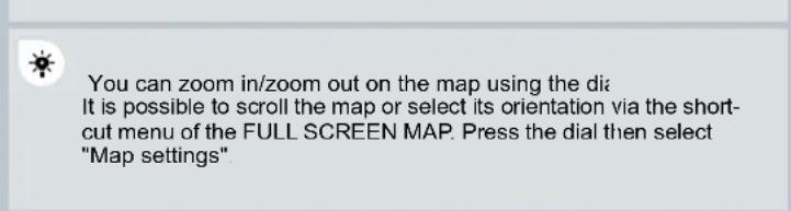 You can zoom in/zoom out on the map using the dia It is possible to scroll the map or select its orientation via the short- cut menu of the FULL SCREEN MAP. Press the dial then select "Map settings".