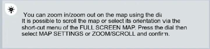 You can zoom in/zoom out on the map using the dia It is possible to scroll the map or select its orientation via the short-cut menu of the FULL SCREEN MAP. Press the dial then select MAP SETTINGS or ZOOM/SCROLL and confirm.