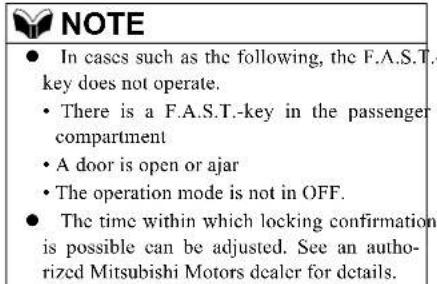 NOTE • In cases such as the following, the F.A.S.T. key does not operate. • There is a F.A.S.T.-key in the passenger compartment • A door is open or ajar • The operation mode is not in OFF. • The time within which locking confirmation is possible can be adjusted. See an autho- rized Mitsubishi Motors dealer for details.