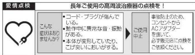 愛情点検 長年ご使用の高周波治療器の点検を! こんな 症状はありませんか? ・コード・プラグが傷んでいる。 ・動作中に異常な音・振動がある。 ・本体が変形していたり、 こげ臭いにおいがする。 ご使用中止 事故防止のため、 コンセントから ACアダプター を抜いて、 必ず販売店に点検を ご依頼ください。