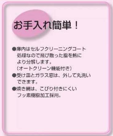 お手入れ簡単! ●庫内はセルフクリーニングコート 処理なので飛び散った脂を熱に より分解します。 (オートクリーン機能付き) ●受け皿とガラス窓は、外して丸洗い できます。 ●焼き糸は、こびり付きにくい フッ素樹脂加工採用。