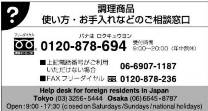 調理商品 使い方・お手入れなどのご相談窓口 フリーダイヤル 0120-878-694 受付時間 9:00~20:00(年中無休) ■上記電話番号がご利用 いただけない場合 06-6907-1187 ■FAX フリーダイヤル 0120-878-236 Help desk for foreign residents in Japan Tokyo (03) 3256-5444 Osaka (06) 6645-8787 Open: 9:00 - 17:30 (closed on Saturdays/Sundays/national holidays)