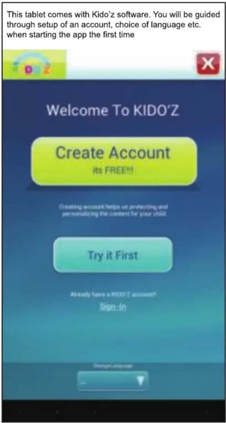 This tablet comes with Kido'z software. You will be guided through setup of an account, choice of language etc. when starting the app the first time Welcome To KIDO'Z Create Account its FREE!! Creating account helps us protecting and personalizing the content for your child Try it First Already have a KIDOZ account? Sign-In Change Language