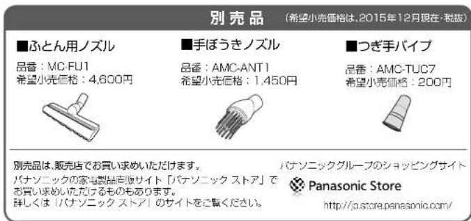別売品 (希望小売価格は、2015年12月現在・税抜) ■ふとん用ノズル 品番：MC-FU1 希望小売価格：4,600円 ■手ぼうきノズル 品番：AMC-ANT1 希望小売価格：1,450円 ■つぎ手パイプ 品番：AMC-TUC7 希望小売価格：200円 別売品は、販売店でお買い求めいただけます。 バナソニックの家電製品店販サイト「バナソニック ストア」でお買い求めいただけるものもあります。 詳しくは「バナソニック ストア」のサイトをご覧ください。 バナソニックグループのショッピングサイト Panasonic Store http://ja.store.panasonic.com/